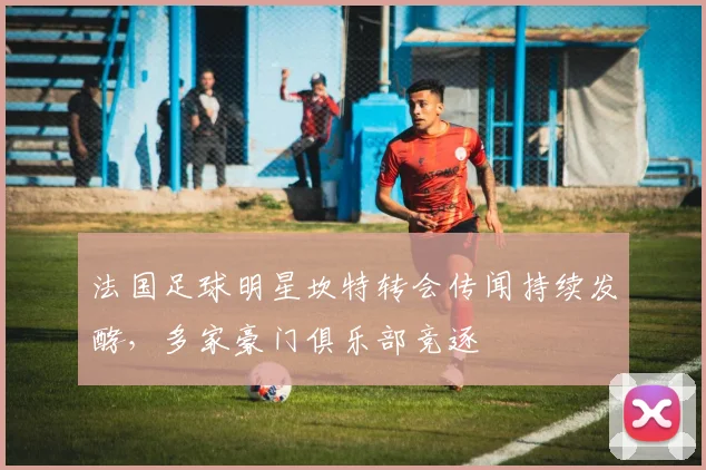 法国足球明星坎特转会传闻持续发酵，多家豪门俱乐部竞逐