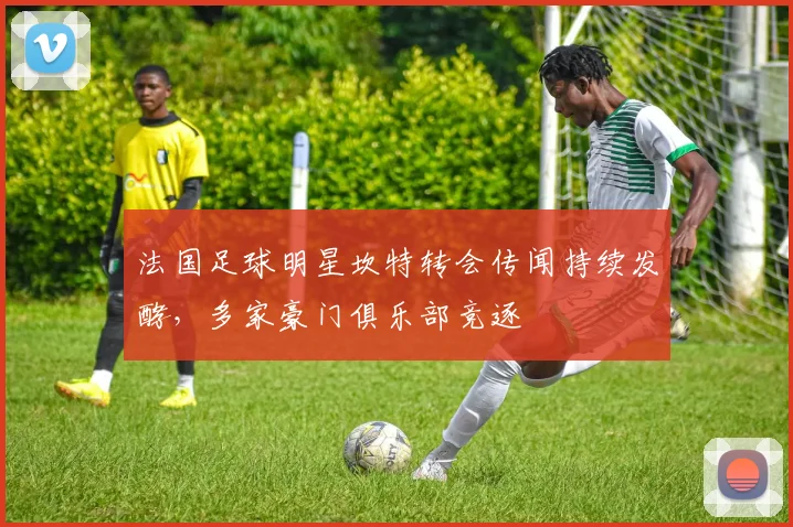 法国足球明星坎特转会传闻持续发酵，多家豪门俱乐部竞逐