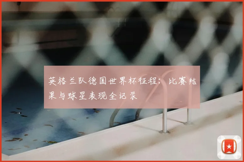 英格兰队德国世界杯征程：比赛结果与球星表现全记录