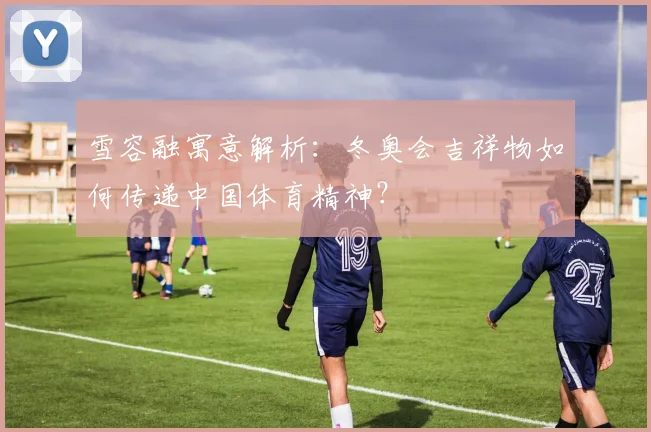 雪容融寓意解析：冬奥会吉祥物如何传递中国体育精神？