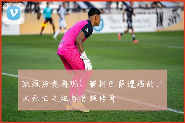 欧冠历史再现！解析巴萨遭遇的三大死亡之组与晋级传奇