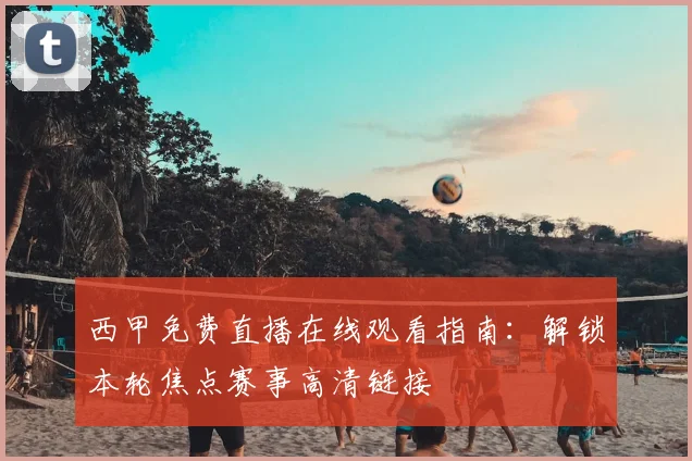 西甲免费直播在线观看指南：解锁本轮焦点赛事高清链接